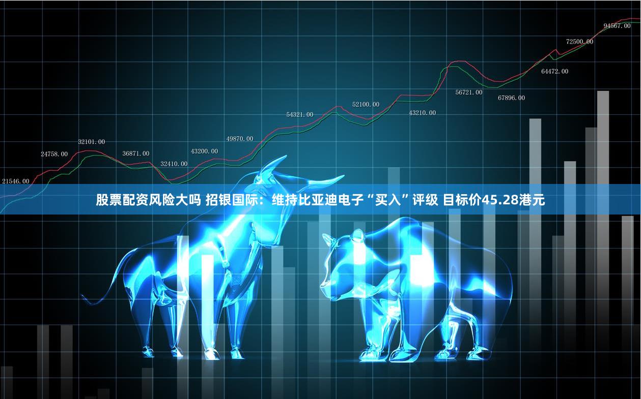 股票配资风险大吗 招银国际：维持比亚迪电子“买入”评级 目标价45.28港元