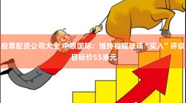 股票配资公司大全 中银国际：维持福耀玻璃“买入”评级 目标价55港元