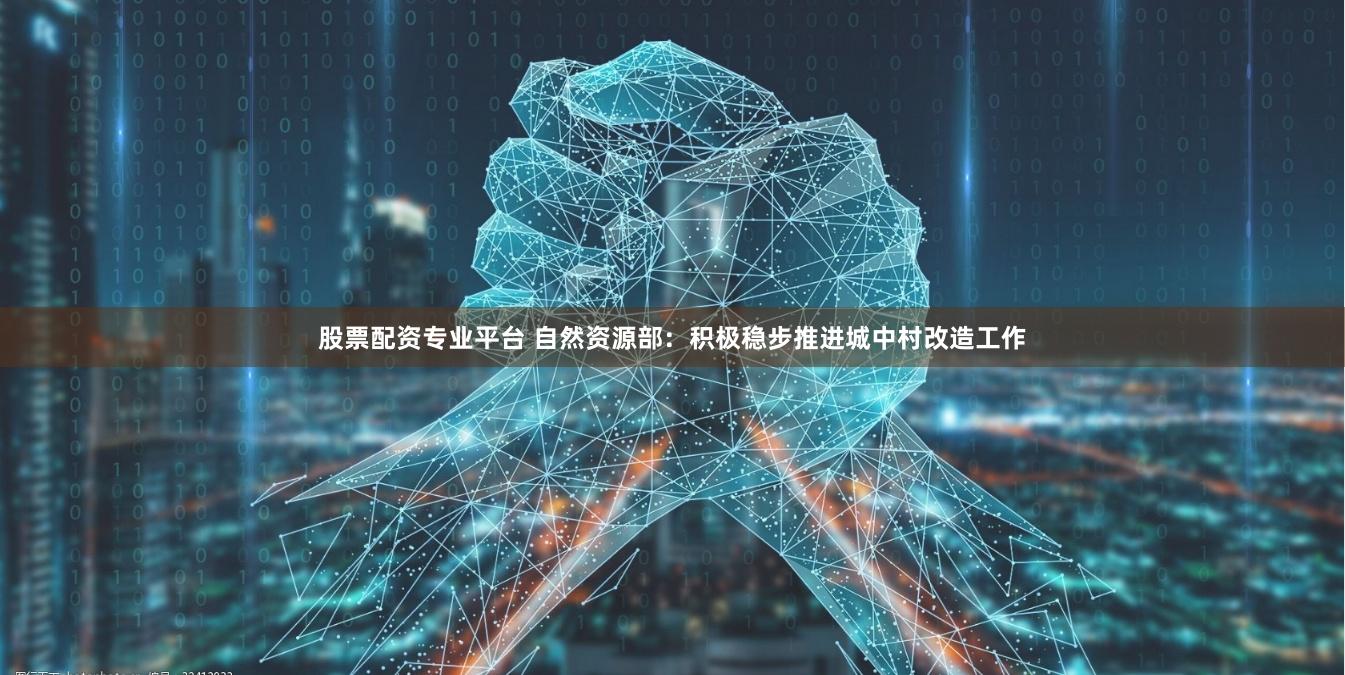 股票配资专业平台 自然资源部：积极稳步推进城中村改造工作