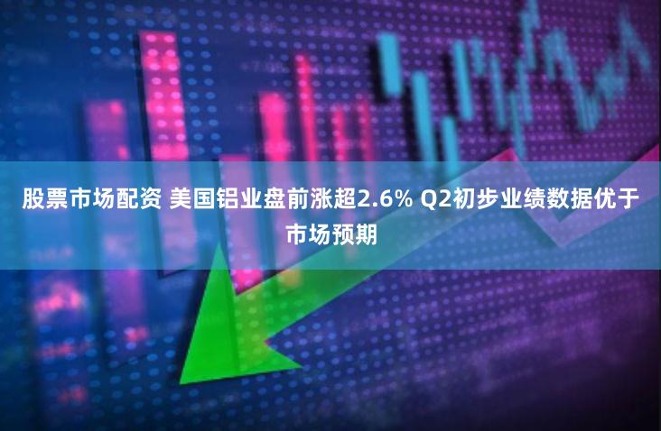 股票市场配资 美国铝业盘前涨超2.6% Q2初步业绩数据优于市场预期