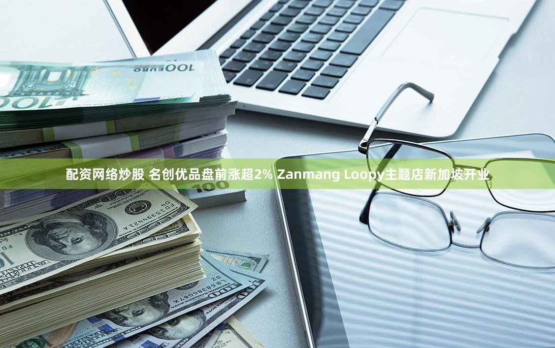 配资网络炒股 名创优品盘前涨超2% Zanmang Loopy主题店新加坡开业