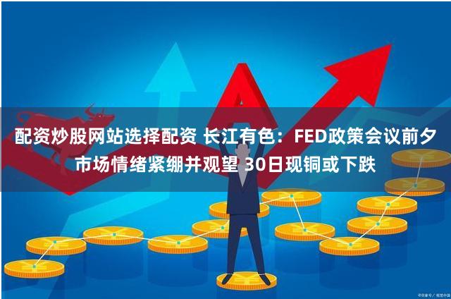 配资炒股网站选择配资 长江有色：FED政策会议前夕市场情绪紧绷并观望 30日现铜或下跌