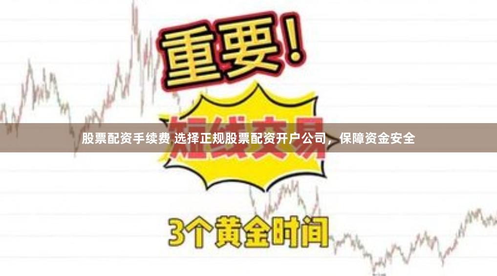 股票配资手续费 选择正规股票配资开户公司，保障资金安全