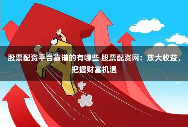 股票配资平台靠谱的有哪些 股票配资网：放大收益，把握财富机遇