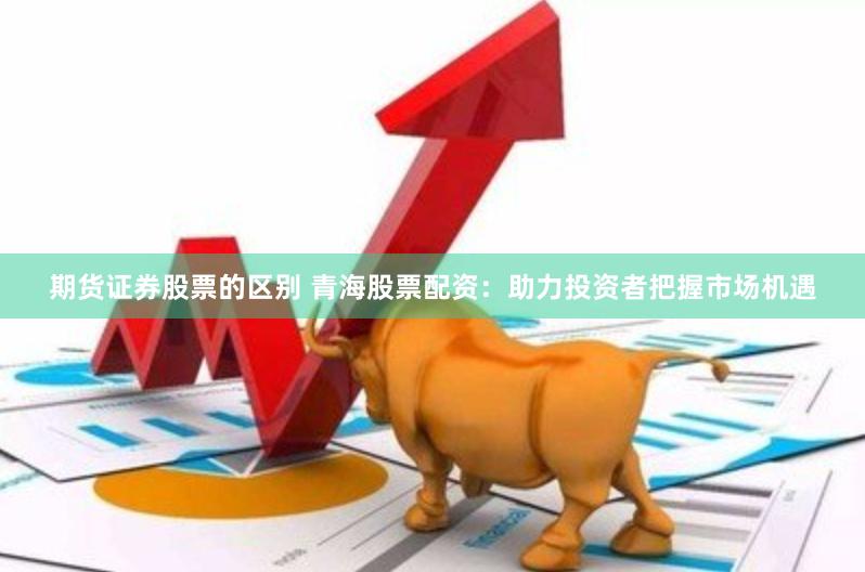 期货证券股票的区别 青海股票配资：助力投资者把握市场机遇