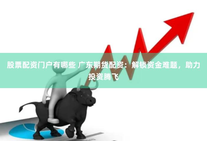 股票配资门户有哪些 广东期货配资：解锁资金难题，助力投资腾飞
