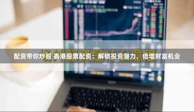 配资带你炒股 香港股票配资：解锁投资潜力，倍增财富机会